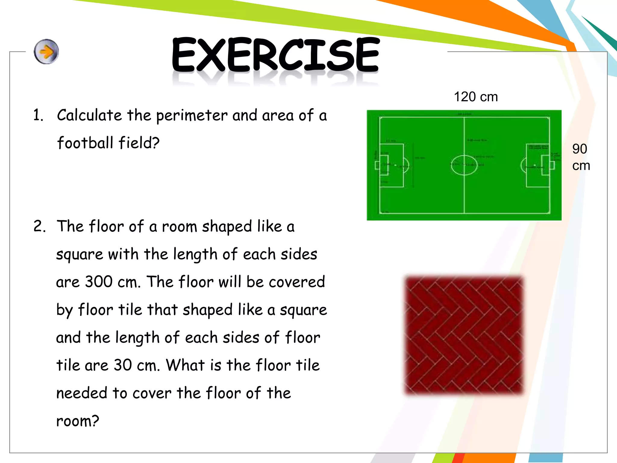 1. Calculate the perimeter and area of a
football field?
2. The floor of a room shaped like a
square with the length of each sides
are 300 cm. The floor will be covered
by floor tile that shaped like a square
and the length of each sides of floor
tile are 30 cm. What is the floor tile
needed to cover the floor of the
room?
120 cm
90
cm
 