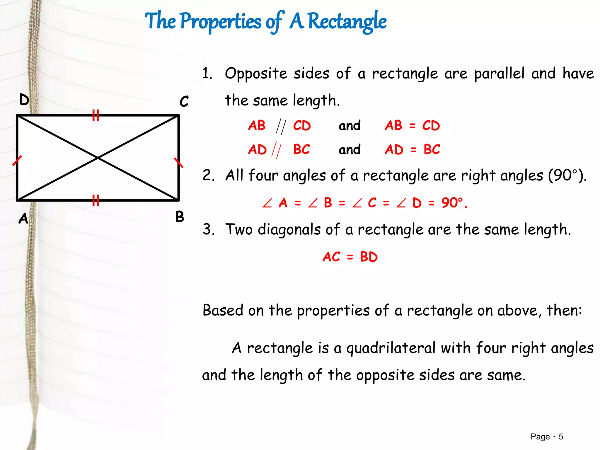 Page 5
A B
CD
1. Opposite sides of a rectangle are parallel and have
the same length.
AB CD and AB = CD
AD BC and AD = BC
2. All four angles of a rectangle are right angles (90°).
 A =  B =  C =  D = 90°.
3. Two diagonals of a rectangle are the same length.
AC = BD
Based on the properties of a rectangle on above, then:
A rectangle is a quadrilateral with four right angles
and the length of the opposite sides are same.
 