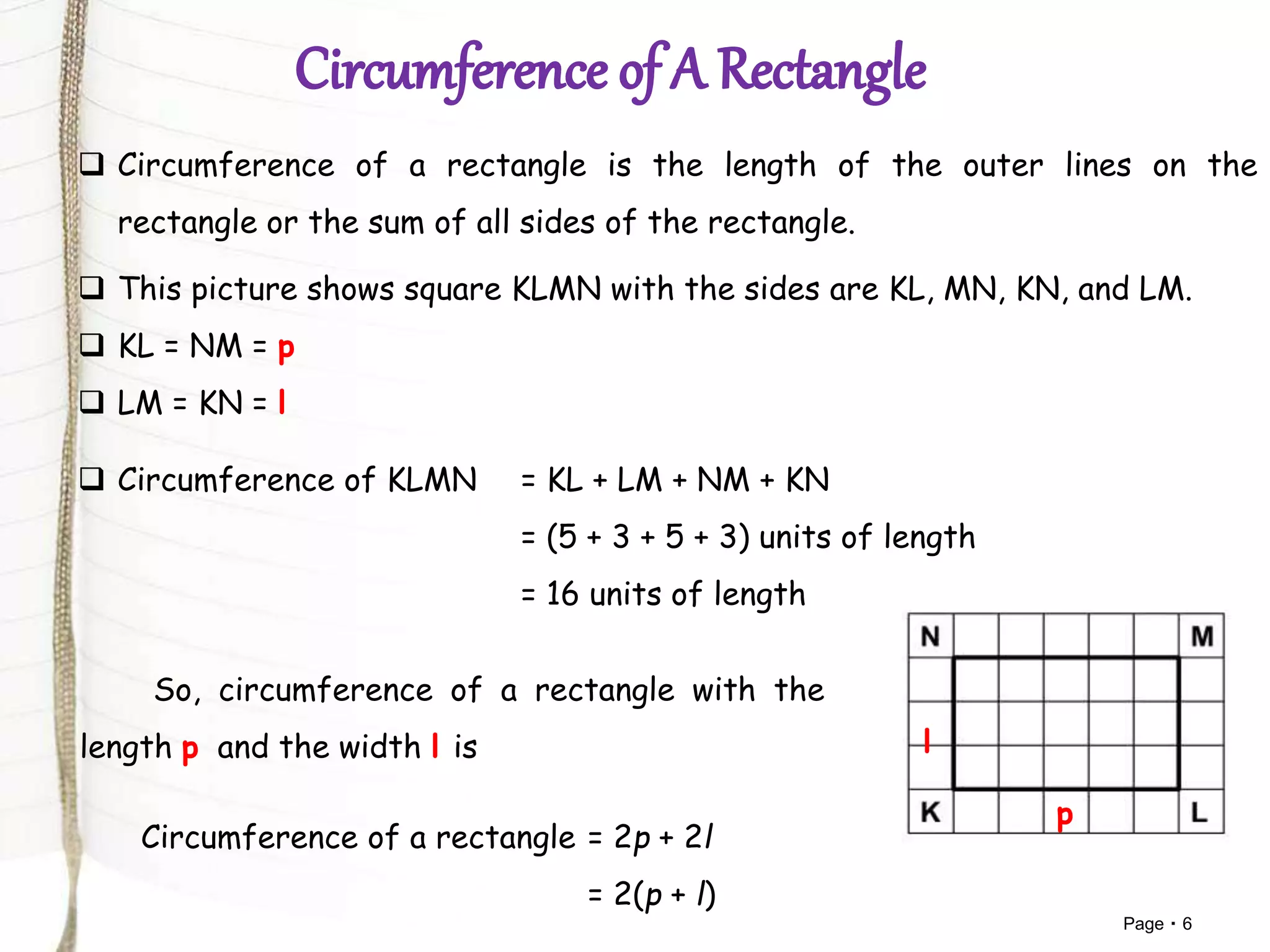 Page 6
 Circumference of a rectangle is the length of the outer lines on the
rectangle or the sum of all sides of the rectangle.
 This picture shows square KLMN with the sides are KL, MN, KN, and LM.
 KL = NM = p
 LM = KN = l
p
l
 Circumference of KLMN = KL + LM + NM + KN
= (5 + 3 + 5 + 3) units of length
= 16 units of length
So, circumference of a rectangle with the
length p and the width l is
Circumference of a rectangle = 2p + 2l
= 2(p + l)
 