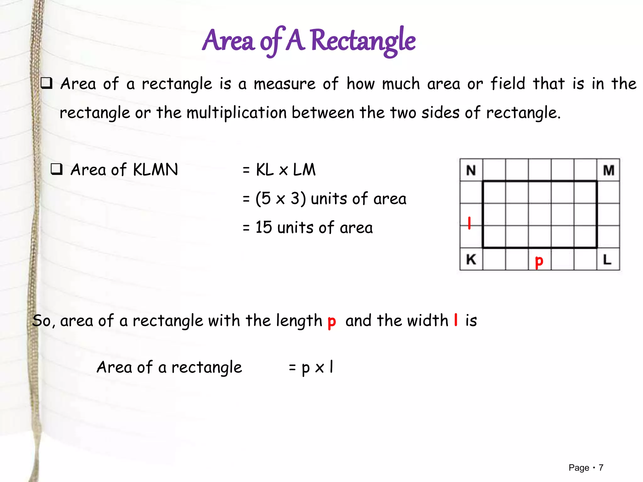 Page 7
 Area of a rectangle is a measure of how much area or field that is in the
rectangle or the multiplication between the two sides of rectangle.
 Area of KLMN = KL x LM
= (5 x 3) units of area
= 15 units of area
So, area of a rectangle with the length p and the width l is
Area of a rectangle = p x l
p
l
 