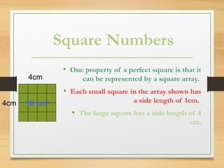 Square Numbers
• One property of a perfect square is that it
can be represented by a square array.
• Each small square in the array shown has
a side length of 1cm.
• The large square has a side length of 4
cm.
4cm
4cm 16 cm2
 