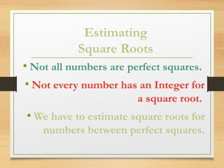 Estimating
Square Roots
• Not all numbers are perfect squares.
• Not every number has an Integer for
a square root.
• We have to estimate square roots for
numbers between perfect squares.
 