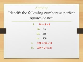 Activity:
Identify the following numbers as perfect
squares or not.
i. 16 = 4 x 4
ii. 15
iii. 146
iv. 300
v. 324 = 18 x 18
vi. 729 = 27 x 27
 