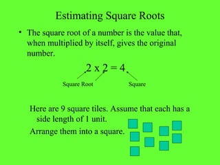 Estimating Square Roots
• The square root of a number is the value that,
when multiplied by itself, gives the original
number.
2 x 2 = 4
Square Root Square
Here are 9 square tiles. Assume that each has a
side length of 1 unit.
Arrange them into a square.
 