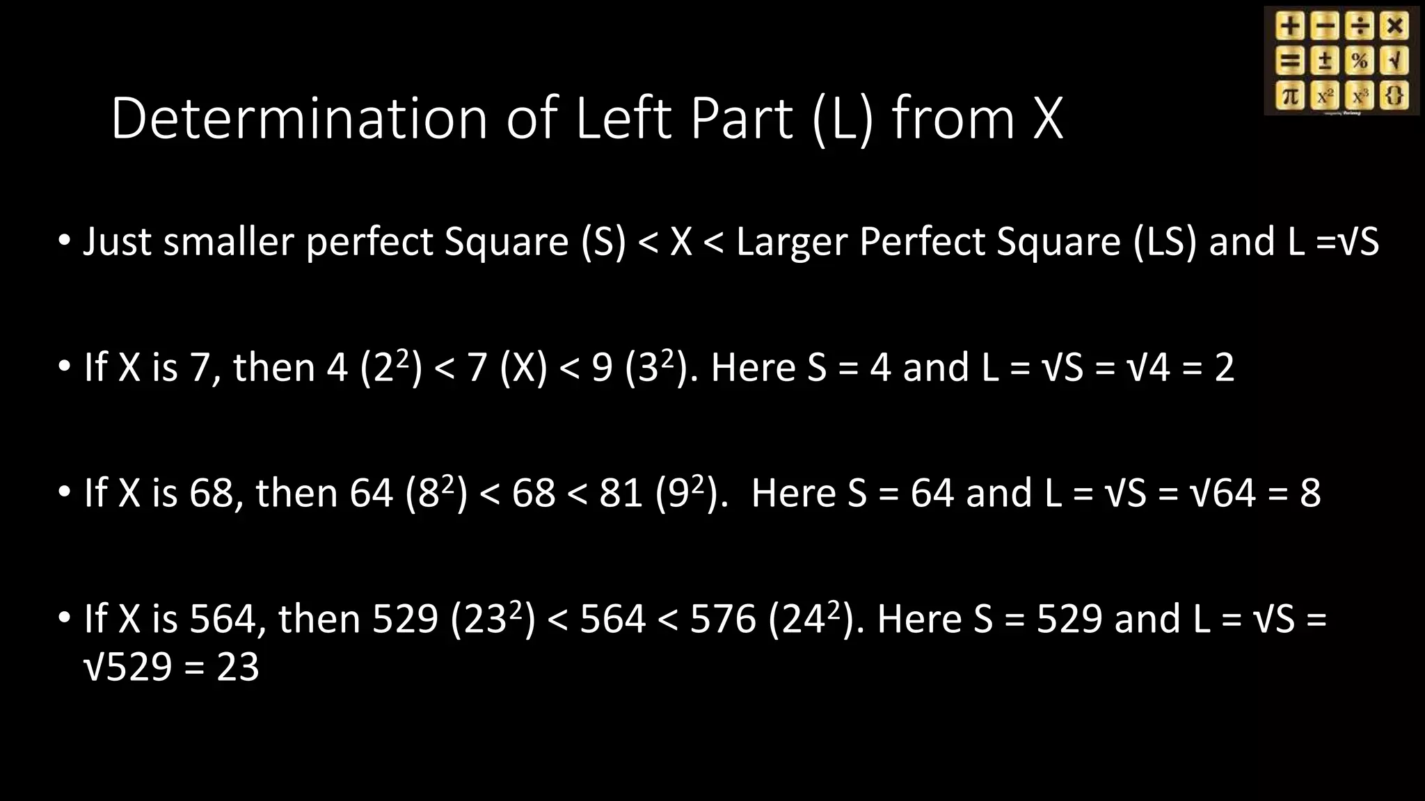 Determination of Left Part (L) from X
• Just smaller perfect Square (S) < X < Larger Perfect Square (LS) and L =√S
• If X is 7, then 4 (22) < 7 (X) < 9 (32). Here S = 4 and L = √S = √4 = 2
• If X is 68, then 64 (82) < 68 < 81 (92). Here S = 64 and L = √S = √64 = 8
• If X is 564, then 529 (232) < 564 < 576 (242). Here S = 529 and L = √S =
√529 = 23
 