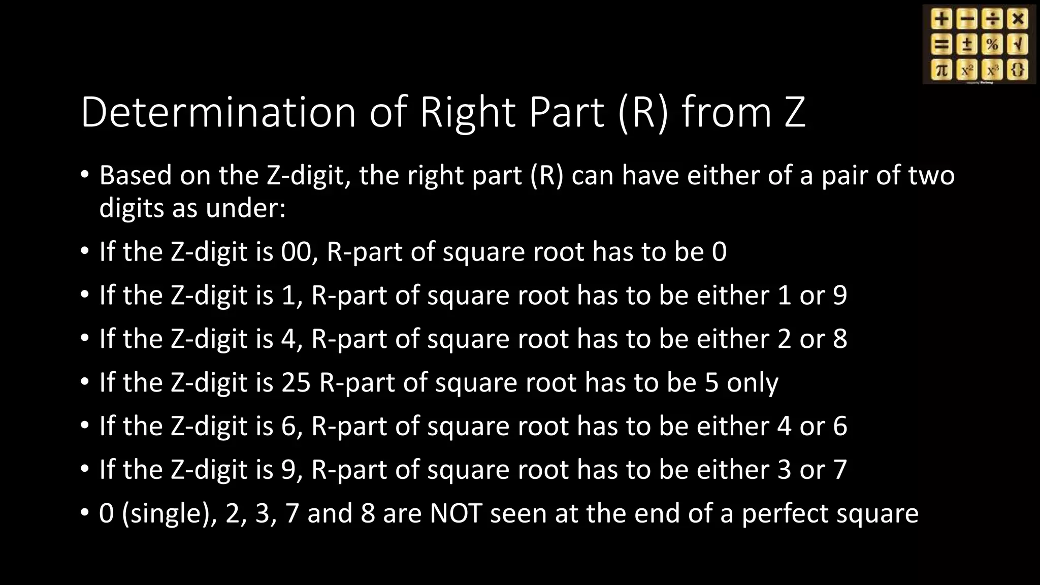 Determination of Right Part (R) from Z
• Based on the Z-digit, the right part (R) can have either of a pair of two
digits as under:
• If the Z-digit is 00, R-part of square root has to be 0
• If the Z-digit is 1, R-part of square root has to be either 1 or 9
• If the Z-digit is 4, R-part of square root has to be either 2 or 8
• If the Z-digit is 25 R-part of square root has to be 5 only
• If the Z-digit is 6, R-part of square root has to be either 4 or 6
• If the Z-digit is 9, R-part of square root has to be either 3 or 7
• 0 (single), 2, 3, 7 and 8 are NOT seen at the end of a perfect square
 