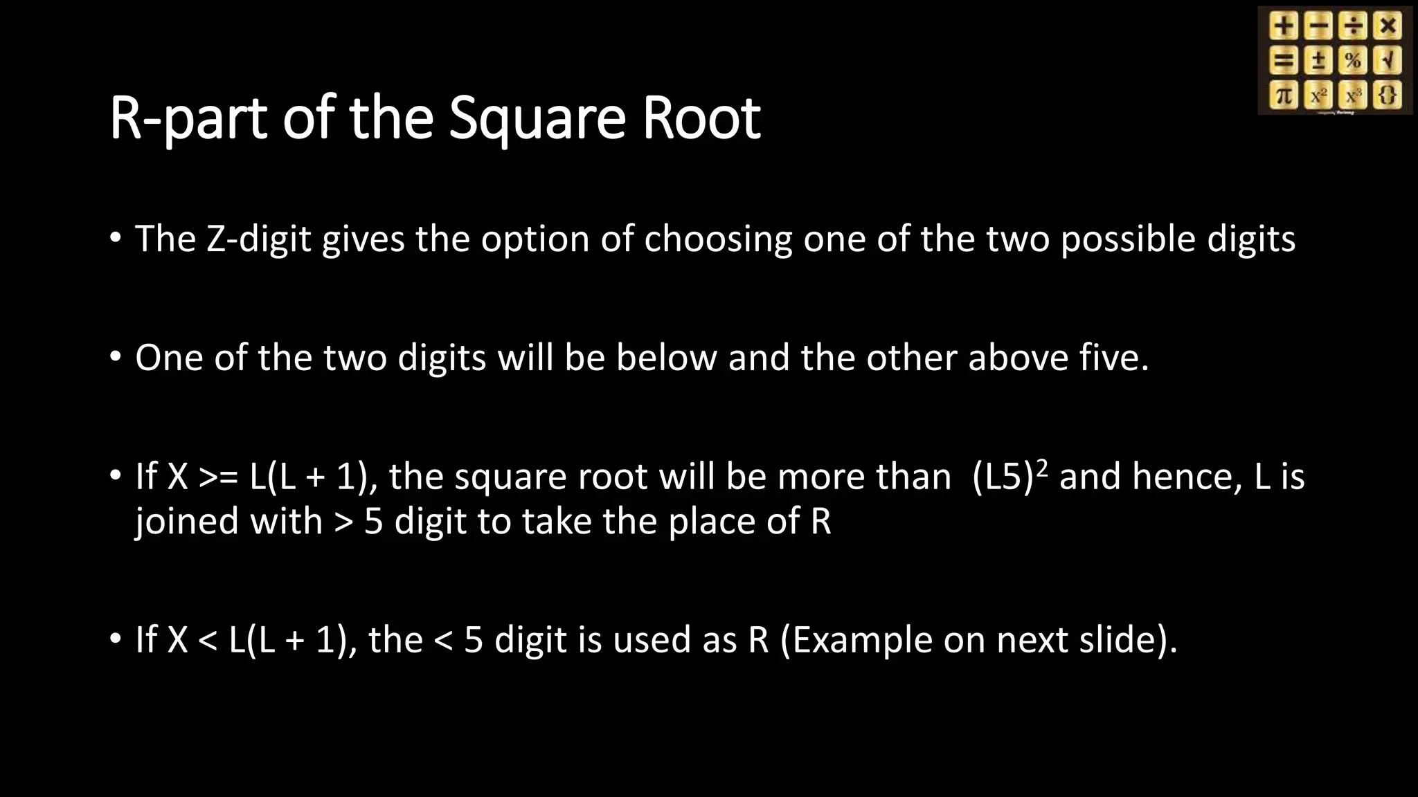 R-part of the Square Root
• The Z-digit gives the option of choosing one of the two possible digits
• One of the two digits will be below and the other above five.
• If X >= L(L + 1), the square root will be more than (L5)2 and hence, L is
joined with > 5 digit to take the place of R
• If X < L(L + 1), the < 5 digit is used as R (Example on next slide).
 