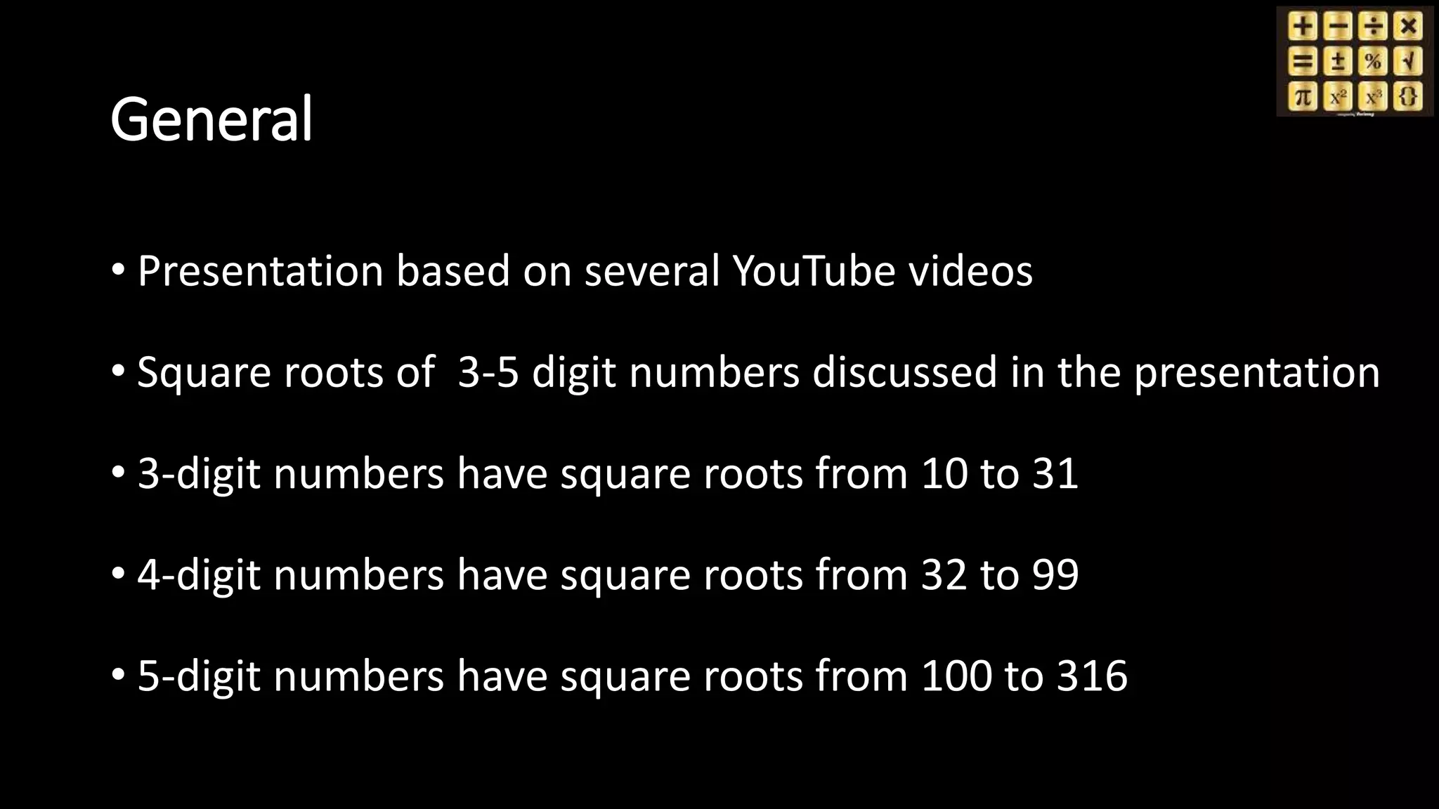 General
• Presentation based on several YouTube videos
• Square roots of 3-5 digit numbers discussed in the presentation
• 3-digit numbers have square roots from 10 to 31
• 4-digit numbers have square roots from 32 to 99
• 5-digit numbers have square roots from 100 to 316
 