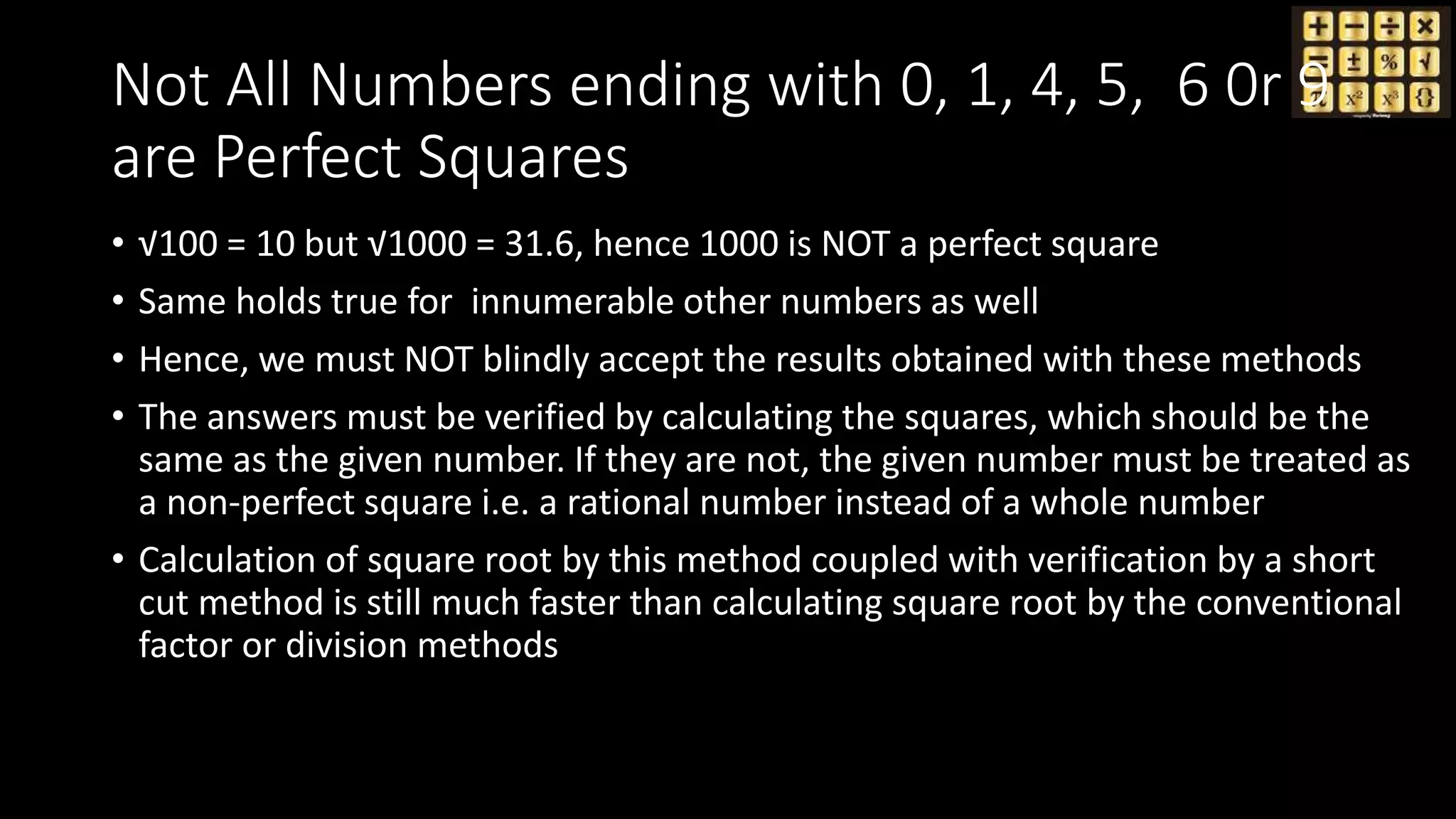 Not All Numbers ending with 0, 1, 4, 5, 6 0r 9
are Perfect Squares
• √100 = 10 but √1000 = 31.6, hence 1000 is NOT a perfect square
• Same holds true for innumerable other numbers as well
• Hence, we must NOT blindly accept the results obtained with these methods
• The answers must be verified by calculating the squares, which should be the
same as the given number. If they are not, the given number must be treated as
a non-perfect square i.e. a rational number instead of a whole number
• Calculation of square root by this method coupled with verification by a short
cut method is still much faster than calculating square root by the conventional
factor or division methods
 