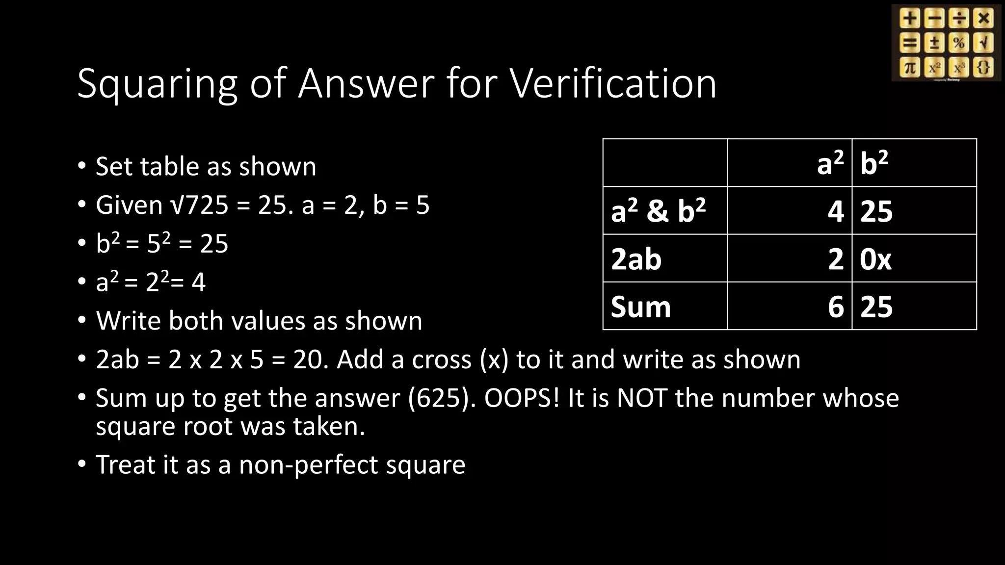 Squaring of Answer for Verification
• Set table as shown
• Given √725 = 25. a = 2, b = 5
• b2 = 52 = 25
• a2 = 22= 4
• Write both values as shown
• 2ab = 2 x 2 x 5 = 20. Add a cross (x) to it and write as shown
• Sum up to get the answer (625). OOPS! It is NOT the number whose
square root was taken.
• Treat it as a non-perfect square
a2 b2
a2 & b2 4 25
2ab 2 0x
Sum 6 25
 