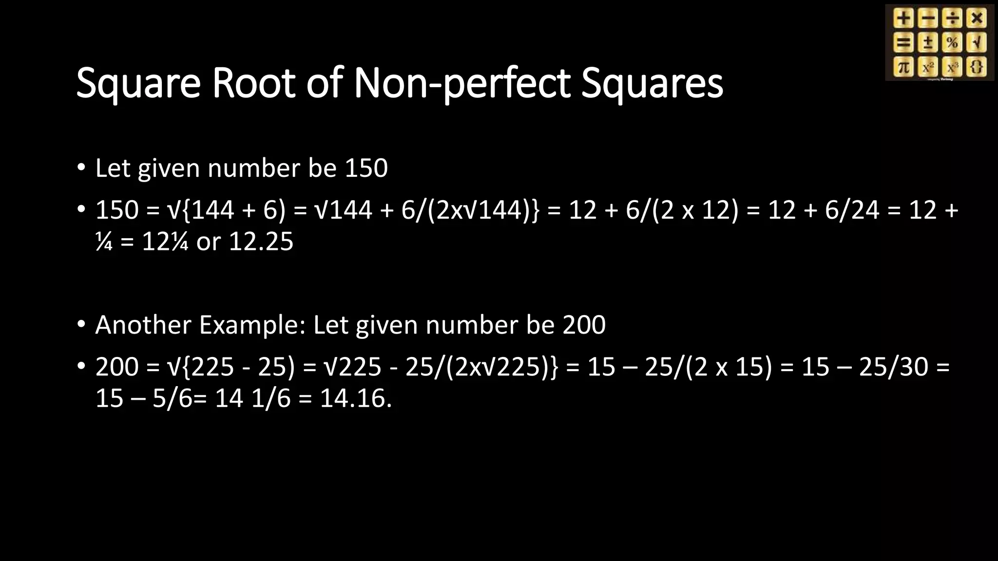 Square Root of Non-perfect Squares
• Let given number be 150
• 150 = √{144 + 6) = √144 + 6/(2x√144)} = 12 + 6/(2 x 12) = 12 + 6/24 = 12 +
¼ = 12¼ or 12.25
• Another Example: Let given number be 200
• 200 = √{225 - 25) = √225 - 25/(2x√225)} = 15 – 25/(2 x 15) = 15 – 25/30 =
15 – 5/6= 14 1/6 = 14.16.
 
