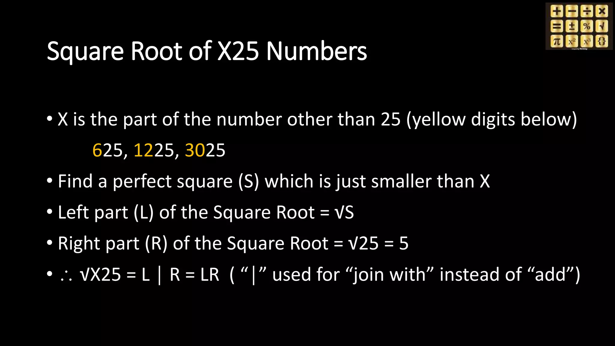 Square Root of X25 Numbers
• X is the part of the number other than 25 (yellow digits below)
625, 1225, 3025
• Find a perfect square (S) which is just smaller than X
• Left part (L) of the Square Root = √S
• Right part (R) of the Square Root = √25 = 5
•  √X25 = L │ R = LR ( “│” used for “join with” instead of “add”)
 
