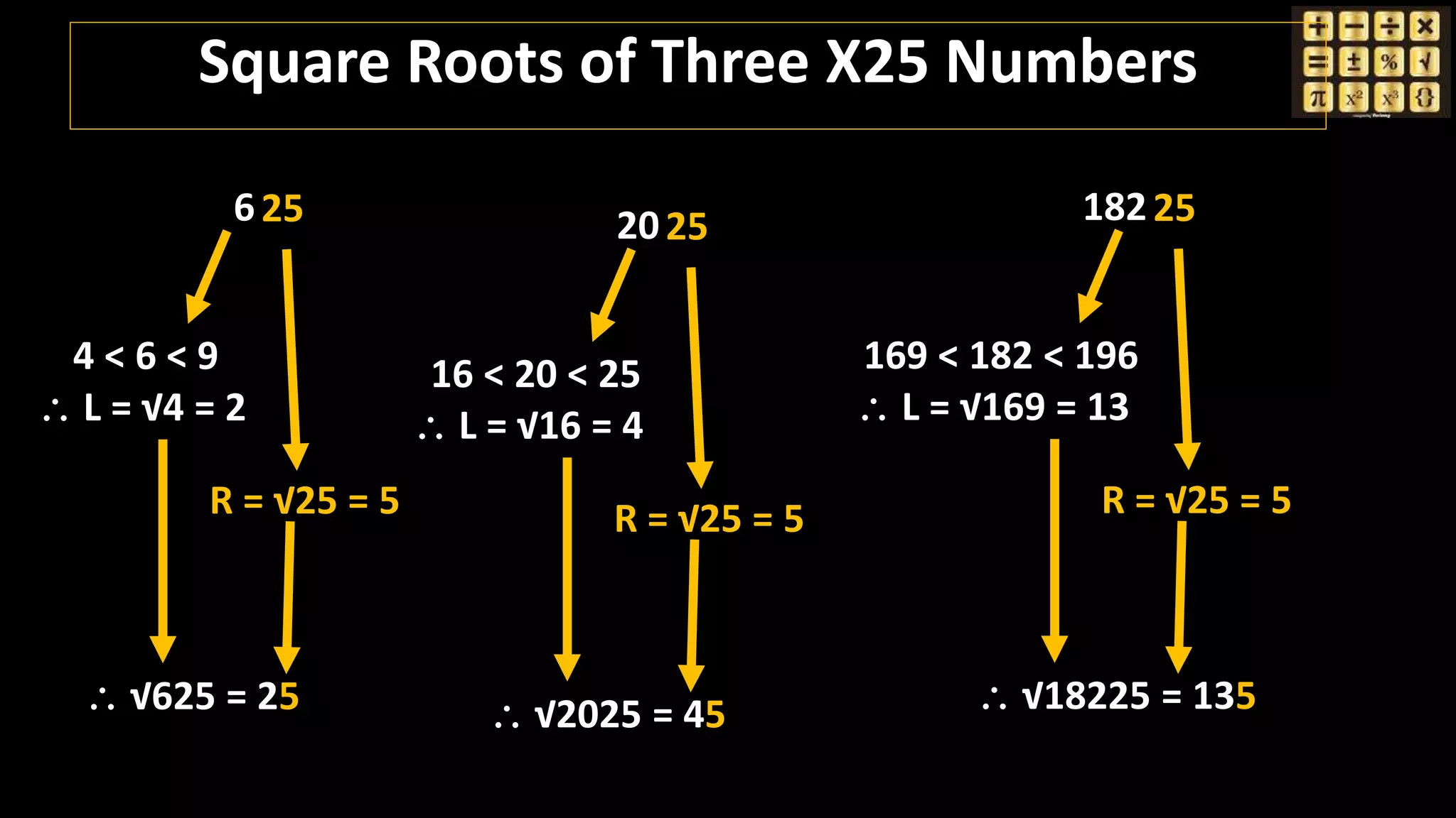 625
4 < 6 < 9
 L = √4 = 2
R = √25 = 5
 √625 = 25
18225
169 < 182 < 196
 L = √169 = 13
R = √25 = 5
 √18225 = 135
2025
16 < 20 < 25
 L = √16 = 4
R = √25 = 5
 √2025 = 45
Square Roots of Three X25 Numbers
 
