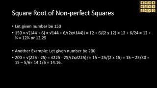 Square Root of Non-perfect Squares
• Let given number be 150
• 150 = √{144 + 6) = √144 + 6/(2x√144)} = 12 + 6/(2 x 12) = 12 + 6/24 = 12 +
¼ = 12¼ or 12.25
• Another Example: Let given number be 200
• 200 = √{225 - 25) = √225 - 25/(2x√225)} = 15 – 25/(2 x 15) = 15 – 25/30 =
15 – 5/6= 14 1/6 = 14.16.
 