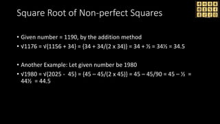 Square Root of Non-perfect Squares
• Given number = 1190, by the addition method
• √1176 = √{1156 + 34} = {34 + 34/(2 x 34)} = 34 + ½ = 34½ = 34.5
• Another Example: Let given number be 1980
• √1980 = √{2025 - 45} = {45 – 45/(2 x 45)} = 45 – 45/90 = 45 – ½ =
44½ = 44.5
 