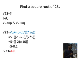 Find a square root of 23.
23=?
Let,
23=p & 25=q
23=q+((p-q)/(2*q))
=5+((23-25)/(2*5))
=5+((-2)/(10))
=5-0.2
23=4.8
 