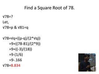 Find a Square Root of 78.
78=?
Let,
78=p & 81=q
78=q+((p-q)/(2*q))
=9+((78-81)/(2*9))
=9+((-3)/(18))
=9-(1/6)
=9-.166
78=8.834
 