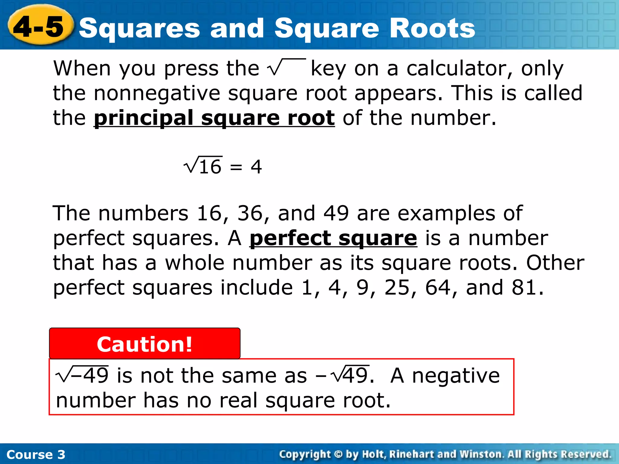 4-5 Squares and Square Roots
When you press the
key on a calculator, only
the nonnegative square root appears. This is called
the principal square root of the number.
16 = 4

The numbers 16, 36, and 49 are examples of
perfect squares. A perfect square is a number
that has a whole number as its square roots. Other
perfect squares include 1, 4, 9, 25, 64, and 81.
Caution!
–49 is not the same as – 49. A negative
number has no real square root.
Course 3

 