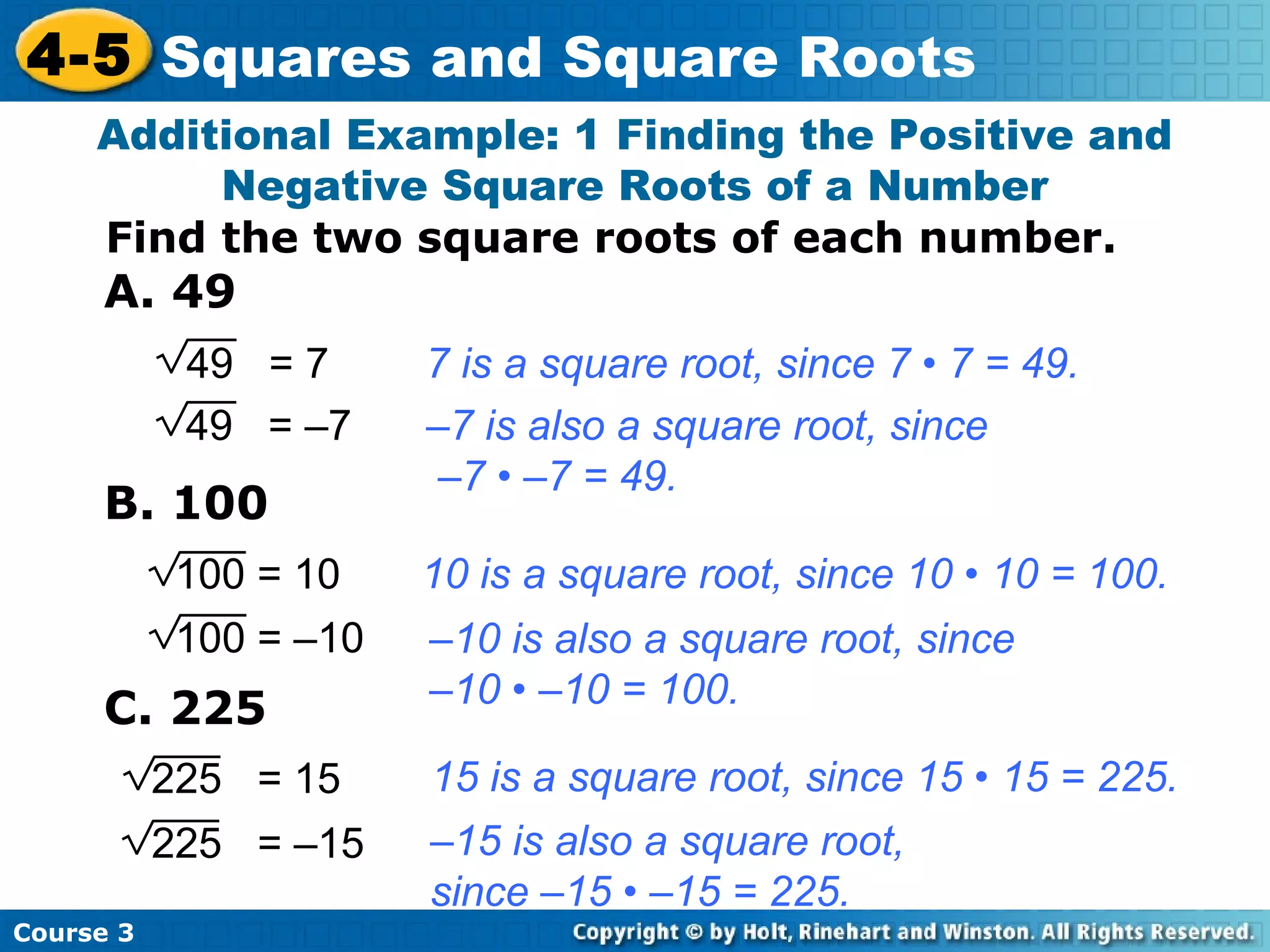 4-5 Squares and Square Roots
Additional Example: 1 Finding the Positive and
Negative Square Roots of a Number
Find the two square roots of each number.

A. 49
49 = 7
49 = –7

B. 100

7 is a square root, since 7 • 7 = 49.
–7 is also a square root, since
–7 • –7 = 49.

100 = 10

10 is a square root, since 10 • 10 = 100.

100 = –10

–10 is also a square root, since
–10 • –10 = 100.

C. 225
225 = 15
225 = –15
Course 3

15 is a square root, since 15 • 15 = 225.
–15 is also a square root,
since –15 • –15 = 225.

 