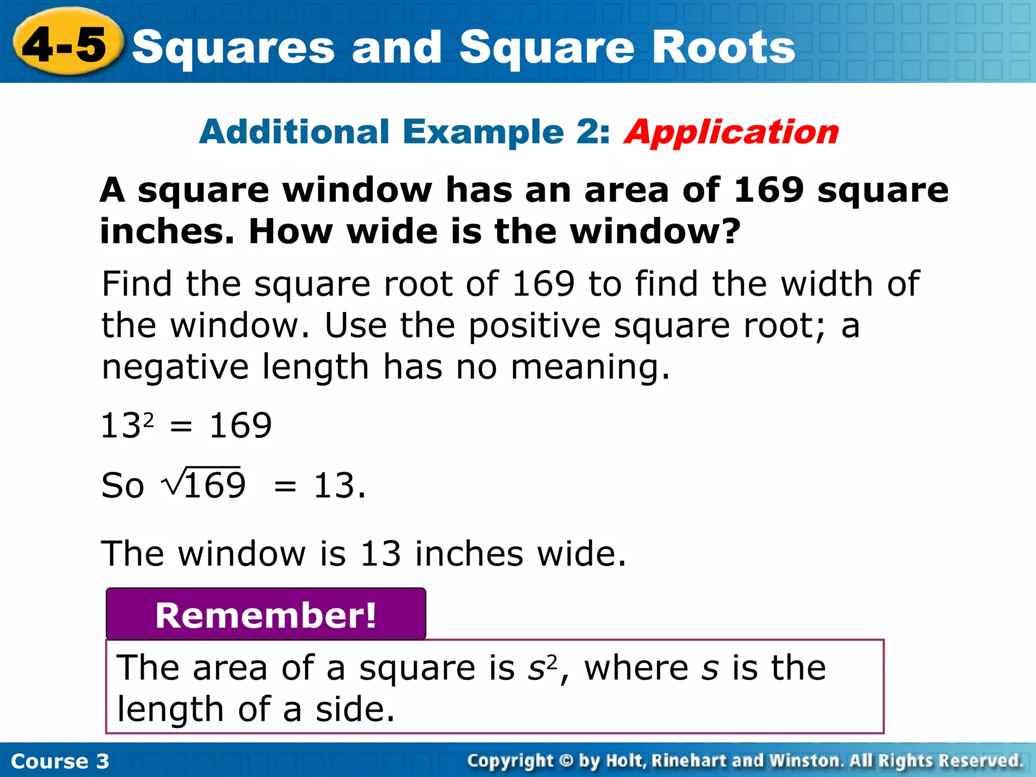 4-5 Squares and Square Roots
Additional Example 2: Application
A square window has an area of 169 square
inches. How wide is the window?
Find the square root of 169 to find the width of
the window. Use the positive square root; a
negative length has no meaning.
132 = 169
So

169 = 13.

The window is 13 inches wide.
Remember!
The area of a square is s2, where s is the
length of a side.
Course 3

 