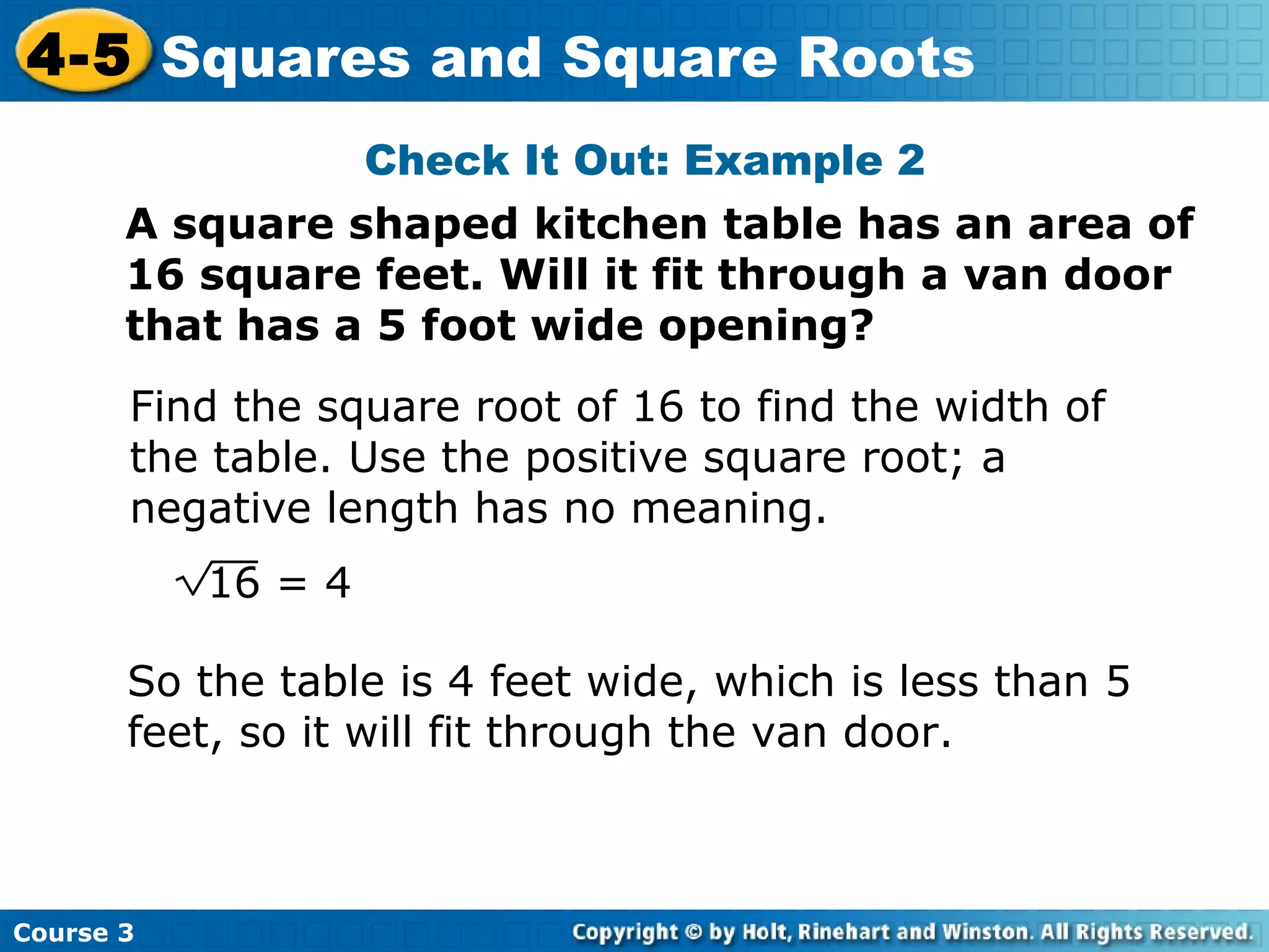 4-5 Squares and Square Roots
Check It Out: Example 2
A square shaped kitchen table has an area of
16 square feet. Will it fit through a van door
that has a 5 foot wide opening?
Find the square root of 16 to find the width of
the table. Use the positive square root; a
negative length has no meaning.
16 = 4
So the table is 4 feet wide, which is less than 5
feet, so it will fit through the van door.

Course 3

 