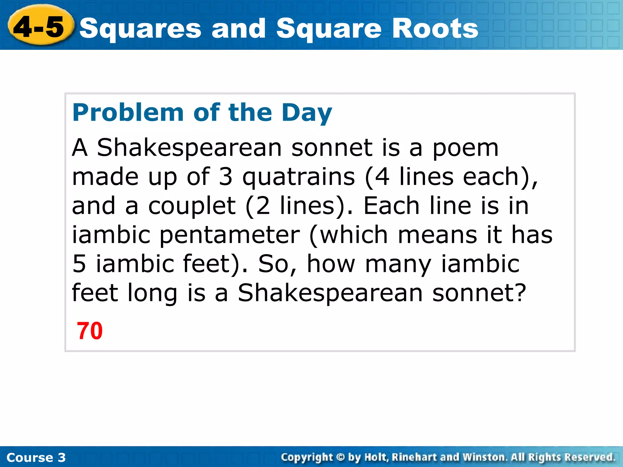 4-5 Squares and Square Roots
Problem of the Day
A Shakespearean sonnet is a poem
made up of 3 quatrains (4 lines each),
and a couplet (2 lines). Each line is in
iambic pentameter (which means it has
5 iambic feet). So, how many iambic
feet long is a Shakespearean sonnet?
70

Course 3

 