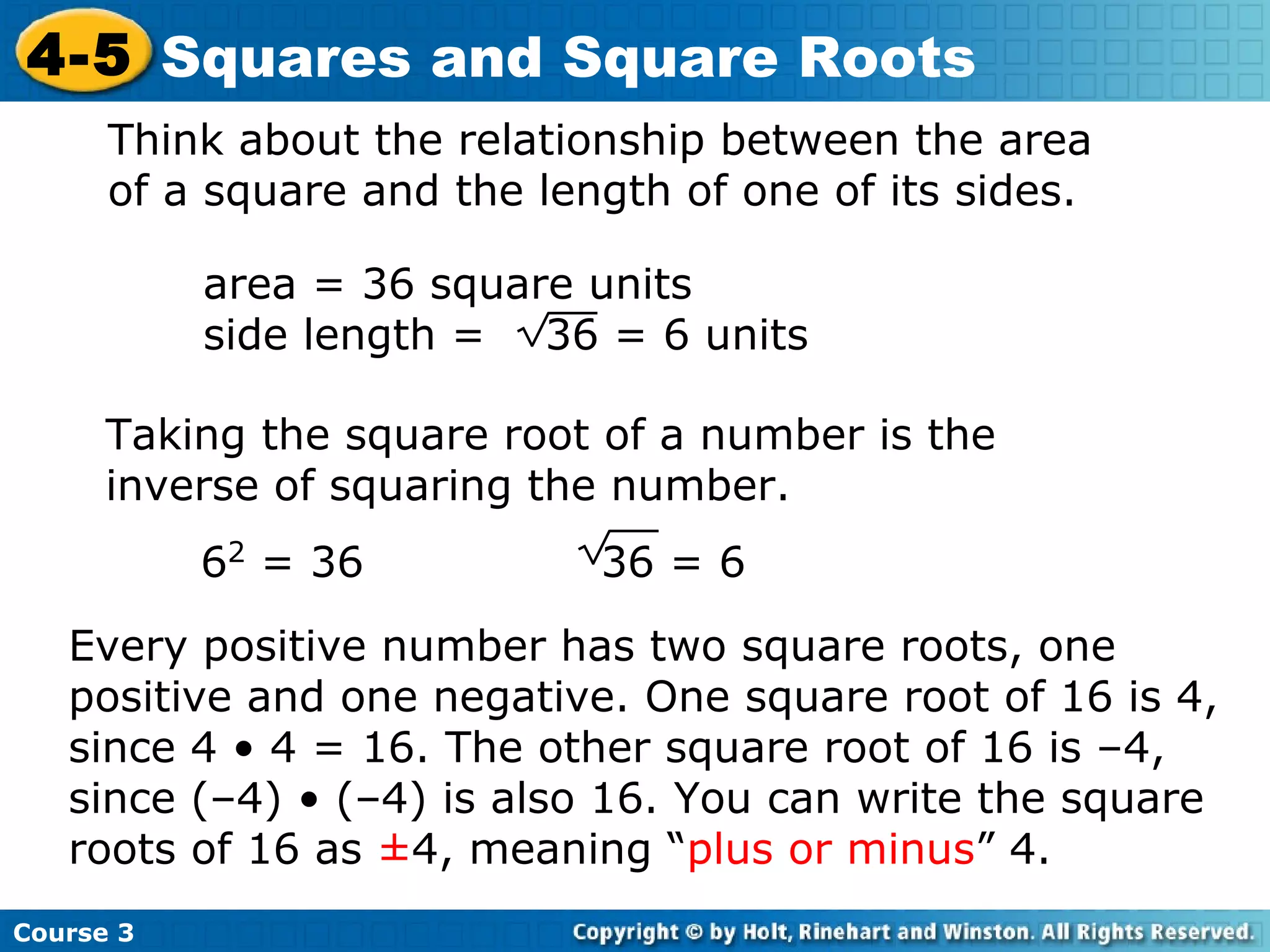 4-5 Squares and Square Roots
Think about the relationship between the area
of a square and the length of one of its sides.
area = 36 square units
side length = 36 = 6 units
Taking the square root of a number is the
inverse of squaring the number.
62 = 36

36 = 6

Every positive number has two square roots, one
positive and one negative. One square root of 16 is 4,
since 4 • 4 = 16. The other square root of 16 is –4,
since (–4) • (–4) is also 16. You can write the square
roots of 16 as ±4, meaning “plus or minus” 4.
Course 3

 