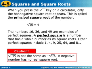 4-5 Squares and Square Roots
When you press the
key on a calculator, only
the nonnegative square root appears. This is called
the principal square root of the number.
16 = 4

The numbers 16, 36, and 49 are examples of
perfect squares. A perfect square is a number
that has a whole number as its square roots. Other
perfect squares include 1, 4, 9, 25, 64, and 81.
Caution!
–49 is not the same as – 49. A negative
number has no real square root.
Course 3

 