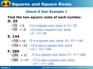 4-5 Squares and Square Roots
Check It Out: Example 1
Find the two square roots of each number.

D. 25
25 = 5
25 = –5

E. 144
144 = 12

5 is a square root, since 5 • 5 = 25.
–5 is also a square root, since
–5 • –5 = 25.
12 is a square root, since 12 • 12 = 144.

144 = –12 –12 is also a square root, since
–12 • –12 = 144.

F. 289

289 = 17

17 is a square root, since 17 • 17 = 289.

289 = –17 –17 is also a square root, since
–17 • –17 = 289.
Course 3

 