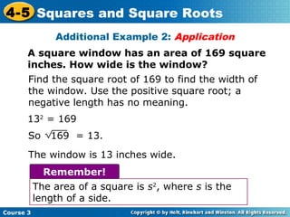 4-5 Squares and Square Roots
Additional Example 2: Application
A square window has an area of 169 square
inches. How wide is the window?
Find the square root of 169 to find the width of
the window. Use the positive square root; a
negative length has no meaning.
132 = 169
So

169 = 13.

The window is 13 inches wide.
Remember!
The area of a square is s2, where s is the
length of a side.
Course 3

 