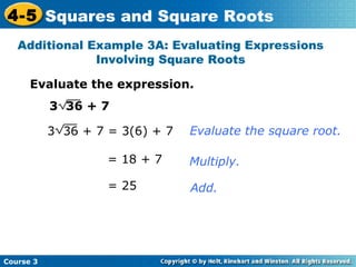 4-5 Squares and Square Roots
Additional Example 3A: Evaluating Expressions
Involving Square Roots
Evaluate the expression.
3 36 + 7
3 36 + 7 = 3(6) + 7

Evaluate the square root.

= 18 + 7
= 25

Course 3

Multiply.
Add.

 