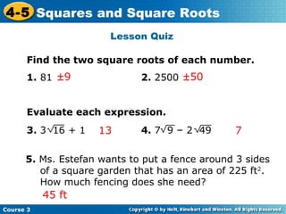 4-5 Squares and Square Roots
Lesson Quiz
Find the two square roots of each number.
1. 81 ±9

2. 2500 ±50

Evaluate each expression.
3. 3 16 + 1

13

4. 7 9 – 2 49

7

5. Ms. Estefan wants to put a fence around 3 sides
of a square garden that has an area of 225 ft2.
How much fencing does she need?

45 ft
Course 3

 