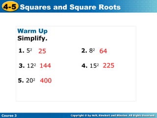4-5 Squares and Square Roots
Warm Up
Simplify.
1. 52

25

3. 122 144
5. 202 400

Course 3

2. 82 64
4. 152 225

 