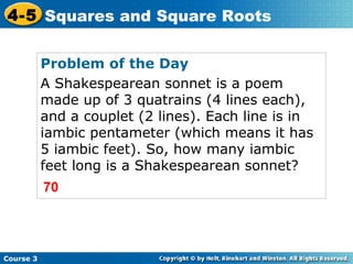 4-5 Squares and Square Roots
Problem of the Day
A Shakespearean sonnet is a poem
made up of 3 quatrains (4 lines each),
and a couplet (2 lines). Each line is in
iambic pentameter (which means it has
5 iambic feet). So, how many iambic
feet long is a Shakespearean sonnet?
70

Course 3

 
