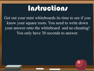 Instructions
Get out your mini whiteboards its time to see if you
know your square roots. You need to write down
your answer onto the whiteboard and no cheating!
You only have 30 seconds to answer.
 