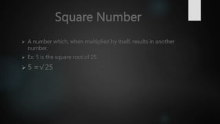 Square Number
 A number which, when multiplied by itself, results in another
number.
 Ex: 5 is the square root of 25.
 5 =√25
 