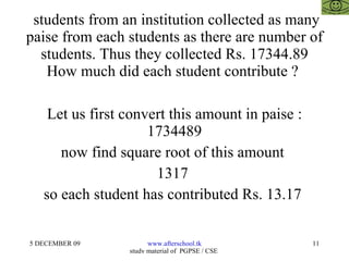 students from an institution collected as many paise from each students as there are number of students. Thus they collected Rs. 17344.89 How much did each student contribute ?  Let us first convert this amount in paise : 1734489 now find square root of this amount  1317  so each student has contributed Rs. 13.17  