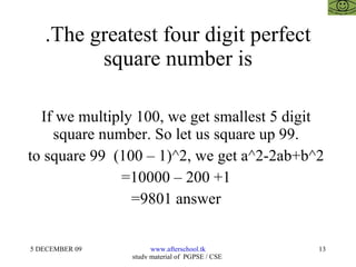 .The greatest four digit perfect square number is If we multiply 100, we get smallest 5 digit  square number. So let us square up 99.  to square 99  (100 – 1)^2, we get a^2-2ab+b^2  =10000 – 200 +1  =9801 answer  