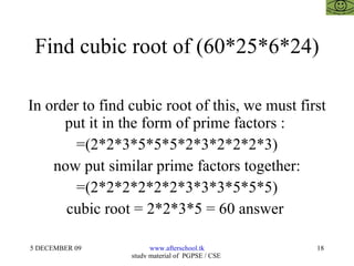 Find cubic root of (60*25*6*24) In order to find cubic root of this, we must first put it in the form of prime factors :  =(2*2*3*5*5*5*2*3*2*2*2*3) now put similar prime factors together: =(2*2*2*2*2*2*3*3*3*5*5*5) cubic root = 2*2*3*5 = 60 answer  