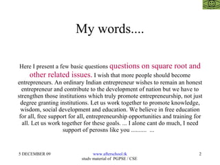 My words.... Here I present a few basic questions  questions on square root and other related issues.  I wish that more people should become entrepreneurs. An ordinary Indian entrepreneur wishes to remain an honest entrepreneur and contribute to the development of nation but we have to strengthen those institutions which truly promote entrepreneurship, not just degree granting institutions. Let us work together to promote knowledge, wisdom, social development and education. We believe in free education for all, free support for all, entrepreneurship opportunities and training for all. Let us work together for these goals. ... I alone cant do much, I need support of perosns like you ..........  ...  