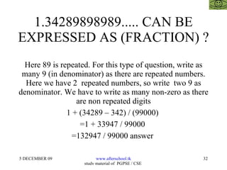 1.34289898989..... CAN BE EXPRESSED AS (FRACTION) ? Here 89 is repeated. For this type of question, write as many 9 (in denominator) as there are repeated numbers. Here we have 2  repeated numbers, so write  two 9 as denominator. We have to write as many non-zero as there are non repeated digits 1 + (34289 – 342) / (99000)  =1 + 33947 / 99000  =132947 / 99000 answer  