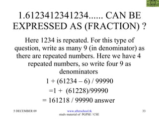 1.6123412341234...... CAN BE EXPRESSED AS (FRACTION) ? Here 1234 is repeated. For this type of question, write as many 9 (in denominator) as there are repeated numbers. Here we have 4  repeated numbers, so write four 9 as denominators  1 + (61234 – 6) / 99990 =1 +  (61228)/99990  = 161218 / 99990 answer  