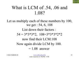 What is LCM of .54, .06 and 1.08? Let us multiply each of these numbers by 100, we get : 54, 6, 108 List down their factors :  54 = 3*3*3*2,  108=3*3*3*2*2 now find their LCM:108 Now again divide LCM by 100.  = 1.08  answer  