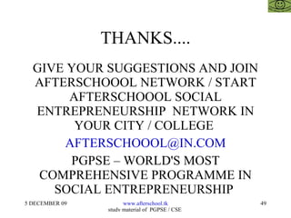 THANKS.... GIVE YOUR SUGGESTIONS AND JOIN AFTERSCHOOOL NETWORK / START AFTERSCHOOOL SOCIAL ENTREPRENEURSHIP  NETWORK IN YOUR CITY / COLLEGE  [email_address] PGPSE – WORLD'S MOST COMPREHENSIVE PROGRAMME IN SOCIAL ENTREPRENEURSHIP  