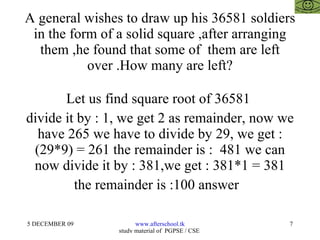 A general wishes to draw up his 36581 soldiers in the form of a solid square ,after arranging them ,he found that some of  them are left over .How many are left? Let us find square root of 36581  divide it by : 1, we get 2 as remainder, now we have 265 we have to divide by 29, we get : (29*9) = 261 the remainder is :  481 we can now divide it by : 381,we get : 381*1 = 381 the remainder is :100 answer  