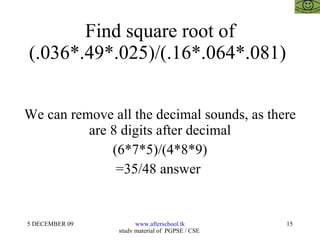 Find square root of (.036*.49*.025)/(.16*.064*.081)  We can remove all the decimal sounds, as there are 8 digits after decimal (6*7*5)/(4*8*9) =35/48 answer  
