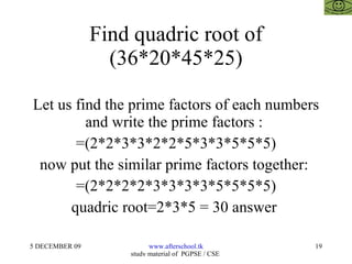 Find quadric root of (36*20*45*25) Let us find the prime factors of each numbers and write the prime factors :  =(2*2*3*3*2*2*5*3*3*5*5*5) now put the similar prime factors together:  =(2*2*2*2*3*3*3*3*5*5*5*5) quadric root=2*3*5 = 30 answer  
