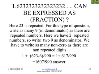 1.6232323232323232..... CAN BE EXPRESSED AS (FRACTION) ? Here 23 is repeated. For this type of question, write as many 9 (in denominator) as there are repeated numbers. Here we have 2  repeated numbers, so write  two 9 as denominator. We have to write as many non-zero as there are non repeated digits 1 +  (623-6)/990 = 1+ 617/990  =1607/990 answer  