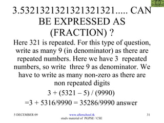 3.5321321321321321321..... CAN BE EXPRESSED AS (FRACTION) ? Here 321 is repeated. For this type of question, write as many 9 (in denominator) as there are repeated numbers. Here we have 3  repeated numbers, so write  three 9 as denominator. We have to write as many non-zero as there are non repeated digits 3 + (5321 – 5) / (9990)  =3 + 5316/9990 = 35286/9990 answer  