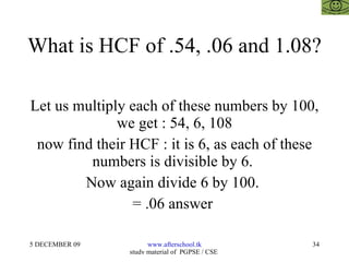 What is HCF of .54, .06 and 1.08? Let us multiply each of these numbers by 100, we get : 54, 6, 108 now find their HCF : it is 6, as each of these numbers is divisible by 6.  Now again divide 6 by 100.  = .06 answer  